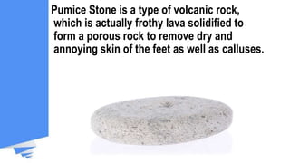 Pumice Stone is a type of volcanic rock,
which is actually frothy lava solidified to
form a porous rock to remove dry and
annoying skin of the feet as well as calluses.
 