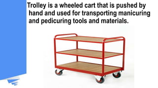 Trolley is a wheeled cart that is pushed by
hand and used for transporting manicuring
and pedicuring tools and materials.
 