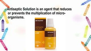 Antiseptic Solution is an agent that reduces
or prevents the multiplication of micro-
organisms.
 