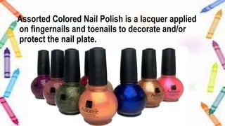 Assorted Colored Nail Polish is a lacquer applied
on fingernails and toenails to decorate and/or
protect the nail plate.
 
