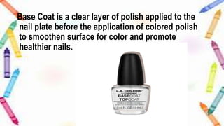 Base Coat is a clear layer of polish applied to the
nail plate before the application of colored polish
to smoothen surface for color and promote
healthier nails.
 