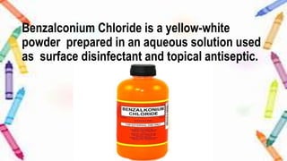 Benzalconium Chloride is a yellow-white
powder prepared in an aqueous solution used
as surface disinfectant and topical antiseptic.
 
