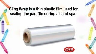 Cling Wrap is a thin plastic film used for
sealing the paraffin during a hand spa.
 