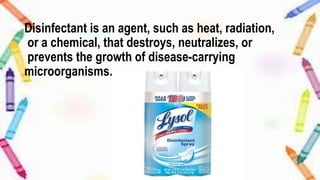Disinfectant is an agent, such as heat, radiation,
or a chemical, that destroys, neutralizes, or
prevents the growth of disease-carrying
microorganisms.
 