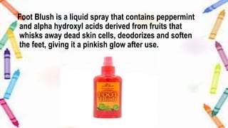 Foot Blush is a liquid spray that contains peppermint
and alpha hydroxyl acids derived from fruits that
whisks away dead skin cells, deodorizes and soften
the feet, giving it a pinkish glow after use.
 
