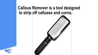 Callous Remover is a tool designed
to strip off calluses and corns.
 