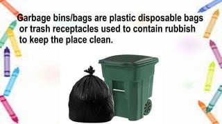 Garbage bins/bags are plastic disposable bags
or trash receptacles used to contain rubbish
to keep the place clean.
 