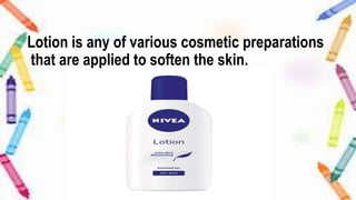 Lotion is any of various cosmetic preparations
that are applied to soften the skin.
 