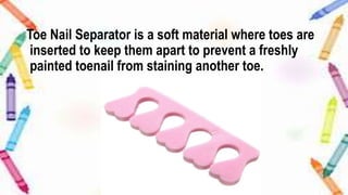 Toe Nail Separator is a soft material where toes are
inserted to keep them apart to prevent a freshly
painted toenail from staining another toe.
 