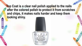 Top Coat is a clear nail polish applied to the nails
after the colored polish to protect it from scratches
and chips, it makes nails harder and keep them
looking shiny.
 