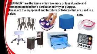 EQUIPMENT are the items which are more or less durable and
permanent needed for a particular activity or purpose.
These are the equipment and furniture or fixtures that are used in a
salon:
 