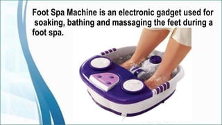 Foot Spa Machine is an electronic gadget used for
soaking, bathing and massaging the feet during a
foot spa.
 