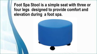 Foot Spa Stool is a simple seat with three or
four legs designed to provide comfort and
elevation during a foot spa.
 
