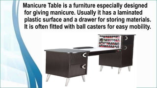 Manicure Table is a furniture especially designed
for giving manicure. Usually it has a laminated
plastic surface and a drawer for storing materials.
It is often fitted with ball casters for easy mobility.
 