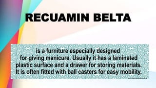RECUAMIN BELTA
is a furniture especially designed
for giving manicure. Usually it has a laminated
plastic surface and a drawer for storing materials.
It is often fitted with ball casters for easy mobility.
 