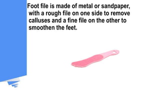 Foot file is made of metal or sandpaper,
with a rough file on one side to remove
calluses and a fine file on the other to
smoothen the feet.
 