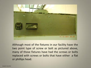 Donald W. Reid 2011
Although most of the fixtures in our facility have the
two point type of screw or bolt as pictured above,
many of those fixtures have had the screws or bolts
replaced with screws or bolts that have either a flat
or phillips head.
 