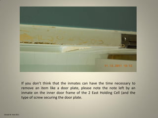 Donald W. Reid 2011
If you don’t think that the inmates can have the time necessary to
remove an item like a door plate, please note the note left by an
inmate on the inner door frame of the 2 East Holding Cell (and the
type of screw securing the door plate.
 