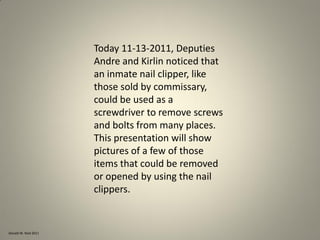 Donald W. Reid 2011
Today 11-13-2011, Deputies
Andre and Kirlin noticed that
an inmate nail clipper, like
those sold by commissary,
could be used as a
screwdriver to remove screws
and bolts from many places.
This presentation will show
pictures of a few of those
items that could be removed
or opened by using the nail
clippers.
 