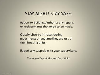 Donald W. Reid 2011
STAY ALERT! STAY SAFE!
Report to Building Authority any repairs
or replacements that need to be made.
Closely observe inmates during
movements or anytime they are out of
their housing units.
Report any suspicions to your supervisors.
Thank you Dep. Andre and Dep. Kirlin!
 