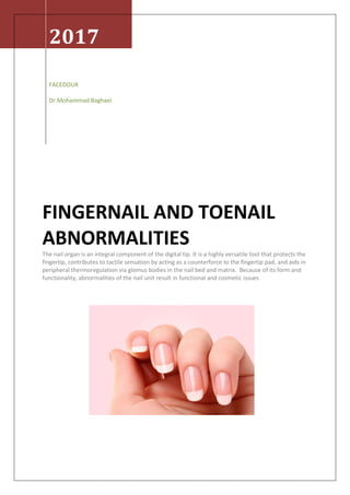 2017
FACEDOUX
Dr.Mohammad Baghaei
FINGERNAIL AND TOENAIL
ABNORMALITIES
The nail organ is an integral component of the digital tip. It is a highly versatile tool that protects the
fingertip, contributes to tactile sensation by acting as a counterforce to the fingertip pad, and aids in
peripheral thermoregulation via glomus bodies in the nail bed and matrix. Because of its form and
functionality, abnormalities of the nail unit result in functional and cosmetic issues
 