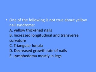 • One of the following is not true about yellow
nail syndrome:
A. yellow thickened nails
B. Increased longitudinal and transverse
curvature
C. Triangular lunula
D. Decreased growth rate of nails
E. Lymphedema mostly in legs
 
