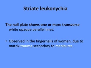 Striate leukonychia
The nail plate shows one or more transverse
white opaque parallel lines.
• Observed in the fingernails of women, due to
matrix trauma secondary to manicures.
 