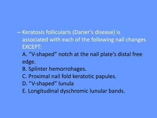 – Keratosis follicularis (Darier’s disease) is
associated with each of the following nail changes
EXCEPT:
A. “V-shaped” notch at the nail plate’s distal free
edge.
B. Splinter hemorrohages.
C. Proximal nail fold keratotic papules.
D. “V-shaped” lunula
E. Longitudinal dyschromic lunular bands.
 