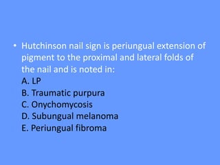 • Hutchinson nail sign is periungual extension of
pigment to the proximal and lateral folds of
the nail and is noted in:
A. LP
B. Traumatic purpura
C. Onychomycosis
D. Subungual melanoma
E. Periungual fibroma
 