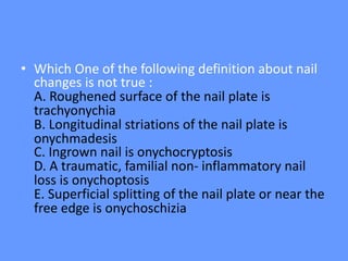 • Which One of the following definition about nail
changes is not true :
A. Roughened surface of the nail plate is
trachyonychia
B. Longitudinal striations of the nail plate is
onychmadesis
C. Ingrown nail is onychocryptosis
D. A traumatic, familial non- inflammatory nail
loss is onychoptosis
E. Superficial splitting of the nail plate or near the
free edge is onychoschizia
 