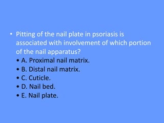 • Pitting of the nail plate in psoriasis is
associated with involvement of which portion
of the nail apparatus?
• A. Proximal nail matrix.
• B. Distal nail matrix.
• C. Cuticle.
• D. Nail bed.
• E. Nail plate.
 