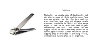 Nail Cutter
Nail cutter are usually made of stainless steel but
can also be made of plastic and aluminum. Two
common varieties are the plier type and the
compound lever type. Many nail clippers usually
come with a miniature file fixed to it to allow rough
edges of nails to be manicured. Nail clippers
occasionally come with a nail catcher. The nail
clipper consists of a head that may be concave or
convex. Specialized nail clippers which have convex
clipping ends are intended for trimming toenails,
while concave clipping ends are for fingernails.
 