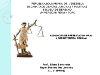 REPUBLICA BOLIVARIANA DE VENEZUELA
DECANATO DE CIENCIAS JURIDICAS Y POLITICAS
ESCUELA DE DERECHO
UNIVERSIDAD FERMIN TORO
AUDIENCIAS DE PRESENTACIÓN ORAL
Y POR DETENCIÓN POLICIAL
Prof . Eliana Santander
Naylet Pastora Tua Jimenez
C.I. V- 9604023
 