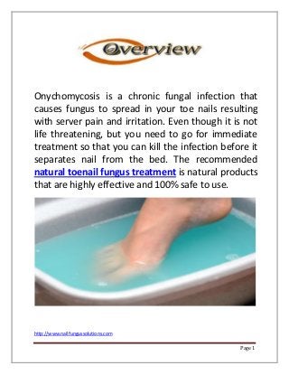 http://www.nailfungussolutions.com
Page 1
Onychomycosis is a chronic fungal infection that
causes fungus to spread in your toe nails resulting
with server pain and irritation. Even though it is not
life threatening, but you need to go for immediate
treatment so that you can kill the infection before it
separates nail from the bed. The recommended
natural toenail fungus treatment is natural products
that are highly effective and 100% safe to use.
 
