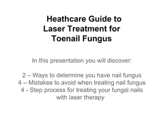 Heathcare Guide to
         Laser Treatment for
           Toenail Fungus

     In this presentation you will discover:

 2 – Ways to determine you have nail fungus
4 – Mistakes to avoid when treating nail fungus
 4 - Step process for treating your fungal nails
              with laser therapy
 