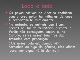 Os  povos  nativos  do  Árctico  coabitam  com  o  urso  polar  há  milhares  de  anos  e  respeitam-se  mutuamente. No  entanto,  os  animais  que  ficam  presos  no  sul  do  território  durante  o  Verão  não  conseguem  caçar;  e,  no  Outono,  estes  ursos  famintos  são  tratados  com  precaução. ( Os  ursos  polares,  quando  vêm  carrinhas  ou  algo  do  género,  eles  olham  para  ver  o que  há  lá  dentro ). 