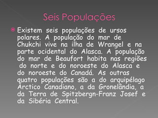 Existem  seis  populações  de  ursos  polares.  A  população  do  mar  de  Chukchi  vive  na  ilha  de  Wrangel  e  na  parte  ocidental  do  Alasca.  A  população do  mar  de  Beaufort  habita  nas  regiões  do  norte  e  do  noroeste  do  Alasca  e  do  noroeste  do  Canadá.  As  outras  quatro  populações  são  a  do  arquipélago  Árctico  Canadiano,  a  da  Gronelândia,  a  da  Terra  de  Spitzbergn-Franz  Josef  e  da  Sibéria  Central. 
