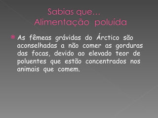 As  fêmeas  grávidas  do  Árctico  são  aconselhadas  a  não  comer  as  gorduras  das  focas,  devido  ao  elevado  teor  de  poluentes  que  estão  concentrados  nos  animais  que  comem. 