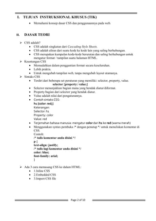 Page 2 of 10
I. TUJUAN INSTRUKSIONAL KHUSUS (TIK)
 Memahami konsep dasar CSS dan penggunaannya pada web.
II. DASAR TEORI
 CSS adalah?
 CSS adalah singkatan dari Cascading Style Sheets.
 CSS adalah aliran dari suatu kode ke kode lain yang saling berhubungan.
 CSS merupakan kumpulan kode-kode berurutan dan saling berhubungan untuk
mengatur format / tampilan suatu halaman HTML.
 Keuntungan CSS
 Memudahkan dalam penggantian format secara keseluruhan.
 Lebih praktis.
 Untuk mengubah tampilan web, tanpa mengubah layout utamanya.
 Sintaks CSS
 Terdiri dari beberapa set peraturan yang memiliki: selector, property, value.
selector {property: value;}
 Selector menunjukkan bagian mana yang hendak diatur/diformat.
 Property bagian dari selector yang hendak diatur.
 Value adalah nilai dari pengaturannya.
 Contoh sintaks CSS:
h1 {color: red;}
Keterangan:
Selector: h1
Property: color
Value: red
 Terjemahan bahasa manusia: mengatur color dari h1 ke red (warna merah)
 Menggunakan syntax pembuka /* dengan penutup */ untuk menuliskan komentar di
CSS.
Contoh:
/* tulis komentar anda disini */
p {
text-align: justify;
/* tulis lagi komentar anda disini */
color: blue;
font-family: arial;
}
 Ada 3 cara memasang CSS ke dalam HTML:
 1.Inline CSS
 2.Embedded CSS
 3.Import CSS file
 