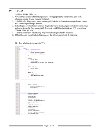 Page 4 of 10
IV. TUGAS
Silahkan dibuka folder css
1. Ubahlah teks dalam list (kandungan susu) sehingga property font (warna, jenis font,
ukurannya sama dengan paragraf pertama)
2. .Ubahlah teks dalam panel menu atas menjadi link dan ketika disorot dengan kursor, warna
teks dan background-nya berubah.
3. Isilah bagian sebelah kanan halaman (bagian berwarna biru) dengan suatu konten (misalnya
daftar artikel, dsb). Dan percantiklah dengan kreasi CSS anda (tidak ada CSS berarti juga
TIDAK ADA NILAI)
4. Tambahkanlah teks/ tulisan yang proporsional di bagian header halaman
5. Dibuat laporan ya, upload di slideshare.net dan URLnya disubmit di elearning.
Berikut adalah sintaks dari CSS
 