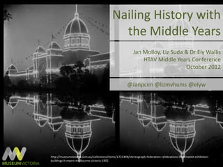 Nailing History with
                                              the Middle Years
                                                           Jan Molloy, Liz Suda & Dr Ely Wallis
                                                               HTAV Middle Years Conference
                                                                                October 2012

                                                       @Janpcim @lizmvhums @elyw




http://museumvictoria.com.au/collections/items/1721448/stereograph-federation-celebrations-illuminated-exhibition-
buildings-h-myers-melbourne-victoria-1901
 