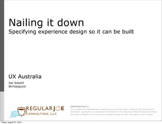 Nailing it down
        Specifying experience design so it can be built




        UX Australia
        Joe Sokohl
        @mojoguzzi




                               CONFIDENTIALITY
                               The concepts and methodologies contained herein are proprietary to Regular Joe Consulting LLC.
                               Duplication, reproduction or disclosure of information is this document without the express written
                               permission of Regular Joe Consulting is prohibited. Enjoy the work. We hope you find it useful.



Friday, August 27, 2010
 