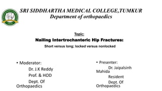 SRI SIDDHARTHA MEDICAL COLLEGE,TUMKUR
Department of orthopaedics
Topic:
Nailing Intertrochanteric Hip Fractures:
Short versus long; locked versus nonlocked
• Moderator:
Dr. J.K Reddy
Prof. & HOD
Dept. Of
Orthopaedics
• Presenter:
Dr. Jaipalsinh
Mahida
Resident
Dept. Of
Orthopaedics
 