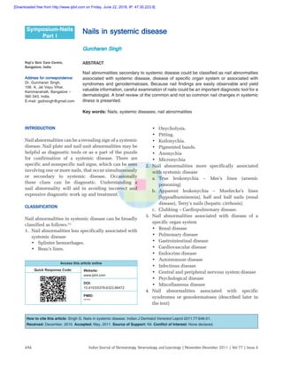 Indian Journal of Dermatology, Venereology, and Leprology | November-December 2011 | Vol 77 | Issue 6646
Nails in systemic disease
Gurcharan Singh
Symposium-Nails
Part I
ABSTRACT
Nail abnormalities secondary to systemic disease could be classified as nail abnormalties
associated with systemic disease, disease of specific organ system or associated with
syndromes and genodermatoses. Because nail findings are easily observable and yield
valuable information, careful examination of nails could be an important diagnostic tool for a
dermatologist. A brief review of the common and not so common nail changes in systemic
illness is presented.
Key words: Nails, systemic diseases, nail abnormalities
Raji’s Skin Care Centre,
Bangalore, India
Address for correspondence:
Dr. Gurcharan Singh,
108, A, Jal Vayu Vihar,
Kammanahalli, Bangalore –
560 043, India.
E-mail: gsdrsingh@gmail.com
Access this article online
Quick Response Code: Website:
www.ijdvl.com
DOI:
10.4103/0378-6323.86472
PMID:
*****
How to cite this article: Singh G. Nails in systemic disease. Indian J Dermatol Venereol Leprol 2011;77:646-51.
Received: December, 2010. Accepted: May, 2011. Source of Support: Nil. Conflict of Interest: None declared.
INTRODUCTION
Nail abnormalities can be a revealing sign of a systemic
disease. Nail plate and nail unit abnormalities may be
helpful as diagnostic tools or as a part of the puzzle
for confirmation of a systemic disease. There are
specific and nonspecific nail signs, which can be seen
involving one or more nails, that occur simultaneously
or secondary to systemic disease. Occasionally
these clues can be diagnostic. Understanding a
nail abnormality will aid in avoiding incorrect and
expensive diagnostic work up and treatment.
CLASSIFICATION
Nail abnormalities in systemic disease can be broadly
classified as follows.[1]
1.	 Nail abnormalities less specifically associated with
systemic disease
•	 Splinter hemorrhages.
•	 Beau’s lines.
•	 Onycholysis.
•	 Pitting.
•	 Koilonychia.
•	 Pigmented bands.
•	 Anonychia
•	 Micronychia
2.	Nail abnormalities more specifically associated
with systemic disease
a.	True leukonychia – Mee’s lines (arsenic
poisoning)
b.	Apparent leukonychia – Muehrcke’s lines
(hypoalbuminemia), half and half nails (renal
disease), Terry’s nails (hepatic cirrhosis).
c.	 Clubbing – Cardiopulmonary disease.
3.	Nail abnormalities associated with disease of a
specific organ system
•	 Renal disease
•	 Pulmonary disease
•	 Gastrointestinal disease
•	 Cardiovascular disease
•	 Endocrine disease
•	 Autoimmune disease
•	 Infectious disease
•	 Central and peripheral nervous system disease
•	 Psychological disease
•	 Miscellaneous disease
4.	Nail abnormalities associated with specific
syndromes or genodermatoses (described later in
the text)
[Downloaded free from http://www.ijdvl.com on Friday, June 22, 2018, IP: 47.30.223.9]
 