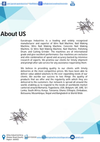 www.fb.com/gurukrupaindustries/+NailMakingMachineRajkotwirenailmachineindia
Atika Industrial Area,
Dhebar Road (South), 09601155559 www.nailmakingmachine.bizinfogurukrupaind@gmail.com
Rajkot- 360002
About US
Gurukrupa Industries is a leading and widely recognized
manufacturer and exporter of Wire Nail Machine, Nail Making
Machine, Wire Nail Making Machine, Concrete Nail Making
Machine, Gi Wire Nail Making Machine, Nail Machine, Polishing
Drum, and Cutting Grinder. The machines are of international
grade and give excellent performance. Our machines are exclusive
and elite combination of speed and accuracy backed by intensive
research of experts. We promise our clients for timely shipment
and prompt after sale service for any assistance required by them.
We believe in providing quality to our clients with timely
deliveries at the most competitive prices. We have been able to
deliver value added solutions to the ever expanding needs of our
clients. We ascribe our success to two things: the quality of
products that we offer and the regularity with which they are
delivered to the customers. Our network is spread all around the
world, enabling us to respond to the needs of worldwide market
cantered around Romania, Yugoslavia, USA, Belgium, UK, UAE, Sri
Lanka, South Africa, Kenya, Tanzania, Ghana, Ethiopia, Zimbabwe,
Botswana, Mozambique, Nepal and Bangladesh & World Wide
 