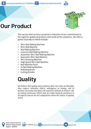 www.fb.com/gurukrupaindustries/+NailMakingMachineRajkotwirenailmachineindia
Atika Industrial Area,
Dhebar Road (South), 09601155559 www.nailmakingmachine.bizinfogurukrupaind@gmail.com
Rajkot- 360002
Our Product
The success that we have assumed is indicative of our commitment to
the superior quality of products and needs of the customers. We offer a
gamut of products which include:
• Wire Nail Making Machine
• Wire Nail Machine
• Nail Making Machine
• Concrete Nail Making Machine
• Automatic Wire Nail Making Machine
• Automatic Wire Nail Machine
• Wire Drawing Machine
• High Speed Wire Nail Machine
• Nail Machine Parts
• GI Nail Making Machine
• Polishing Drum
• Cutting Grinder
Quality
We believe that quality and excellence does not come accidentally,
they require relentless efforts, willingness to change, will to
become successful and above all a positive attitude to achieve. We
are doing continuous efforts that are made towards excellence in
all aspects and we do not compromise when the matter of quality
arises.
 