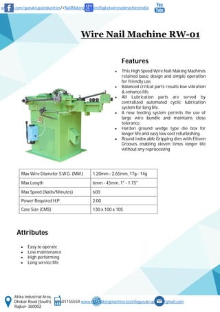 www.fb.com/gurukrupaindustries/+NailMakingMachineRajkotwirenailmachineindia
Atika Industrial Area,
Dhebar Road (South), 09601155559 www.nailmakingmachine.bizinfogurukrupaind@gmail.com
Rajkot- 360002
Wire Nail Machine RW-01
Features
 This High Speed Wire Nail Making Machines
retained basic design and simple operation
for friendly use.
 Balanced critical parts results low vibration
& enhance life.
 All Lubrication parts are served by
centralized automated cyclic lubrication
system for long life.
 A new feeding system permits the use of
large wire bundle and maintains close
tolerance.
 Harden ground wedge type die box for
longer life and easy low cost refurbishing.
 Round index able Gripping dies with Eleven
Grooves enabling eleven times longer life
without any reprocessing
Attributes
 Easy to operate
 Low maintenance
 High performing
 Long service life
Max Wire Diameter S.W.G. (MM.) 1.20mm - 2.65mm, 17g - 14g
Max Length 6mm - 45mm, 1" - 1.75"
Max Speed (Nails/Minutes) 600
Power Required H.P. 2.00
Case Size (CMS) 130 x 100 x 105
 
