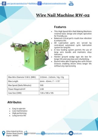 www.fb.com/gurukrupaindustries/+NailMakingMachineRajkotwirenailmachineindia
Atika Industrial Area,
Dhebar Road (South), 09601155559 www.nailmakingmachine.bizinfogurukrupaind@gmail.com
Rajkot- 360002
Wire Nail Machine RW-02
Features
 This High Speed Wire Nail Making Machines
retained basic design and simple operation
for friendly use.
 Balanced critical parts results low vibration
& enhance life.
 All Lubrication parts are served by
centralized automated cyclic lubrication
system for long life.
 A new feeding system permits the use of
large wire bundle and maintains close
tolerance.
 Harden ground wedge type die box for
longer life and easy low cost refurbishing.
 Round index able Gripping dies with Eleven
Grooves enabling eleven times longer life
without any reprocessing
Attributes
 Easy to operate
 Low maintenance
 High performing
 Long service life
Max Wire Diameter S.W.G. (MM.) 2.03mm - 2.65mm, 14g -12g
Max Length 6mm - 45mm, 1" - 1.75"
Max Speed (Nails/Minutes) 500
Power Required H.P. 2.00
Case Size (CMS) 130 x 100 x 105
 
