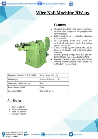 www.fb.com/gurukrupaindustries/+NailMakingMachineRajkotwirenailmachineindia
Atika Industrial Area,
Dhebar Road (South), 09601155559 www.nailmakingmachine.bizinfogurukrupaind@gmail.com
Rajkot- 360002
Wire Nail Machine RW-03
Features
 This High Speed Wire Nail Making Machines
retained basic design and simple operation
for friendly use.
 Balanced critical parts results low vibration
& enhance life.
 All Lubrication parts are served by
centralized automated cyclic lubrication
system for long life.
 A new feeding system permits the use of
large wire bundle and maintains close
tolerance.
 Harden ground wedge type die box for
longer life and easy low cost refurbishing.
 Round index able Gripping dies with Eleven
Grooves enabling eleven times longer life
without any reprocessing
Attributes
 Easy to operate
 Low maintenance
 High performing
 Long service life
Max Wire Diameter S.W.G. (MM.) 2mm - 4mm, 12g - 8g
Max Length 25mm - 100mm, 1" - 4"
Max Speed (Nails/Minutes) 400
Power Required H.P. 3.00
Case Size (CMS) 140 x 100 x 115
 