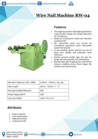 www.fb.com/gurukrupaindustries/+NailMakingMachineRajkotwirenailmachineindia
Atika Industrial Area,
Dhebar Road (South), 09601155559 www.nailmakingmachine.bizinfogurukrupaind@gmail.com
Rajkot- 360002
Wire Nail Machine RW-04
Features
 This High Speed Wire Nail Making Machines
retained basic design and simple operation
for friendly use.
 Balanced critical parts results low vibration
& enhance life.
 All Lubrication parts are served by
centralized automated cyclic lubrication
system for long life.
 A new feeding system permits the use of
large wire bundle and maintains close
tolerance.
 Harden ground wedge type die box for
longer life and easy low cost refurbishing.
 Round index able Gripping dies with Eleven
Grooves enabling eleven times longer life
without any reprocessing
Attributes
 Easy to operate
 Low maintenance
 High performing
 Long service life
Max Wire Diameter S.W.G. (MM.) 2.65mm - 4.06mm, 12g - 6g
Max Length 25mm - 125mm, 1" - 5"
Max Speed (Nails/Minutes) 300
Power Required H.P. 5.00
Case Size (CMS) 160 x 115 x 115
 